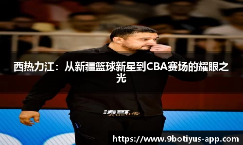 西热力江：从新疆篮球新星到CBA赛场的耀眼之光